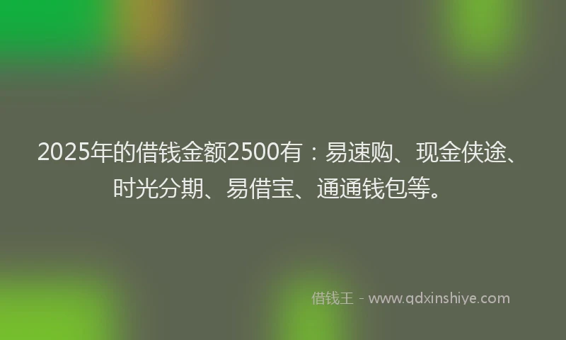 2025年的借钱金额2500有：易速购、现金侠途、时光分期、易借宝、通通钱包等。