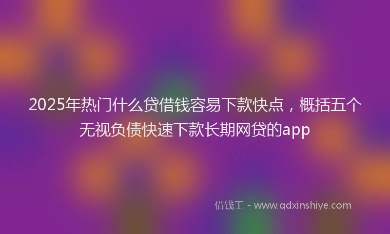 2025年热门什么贷借钱容易下款快点，概括五个无视负债快速下款长期网贷的app
