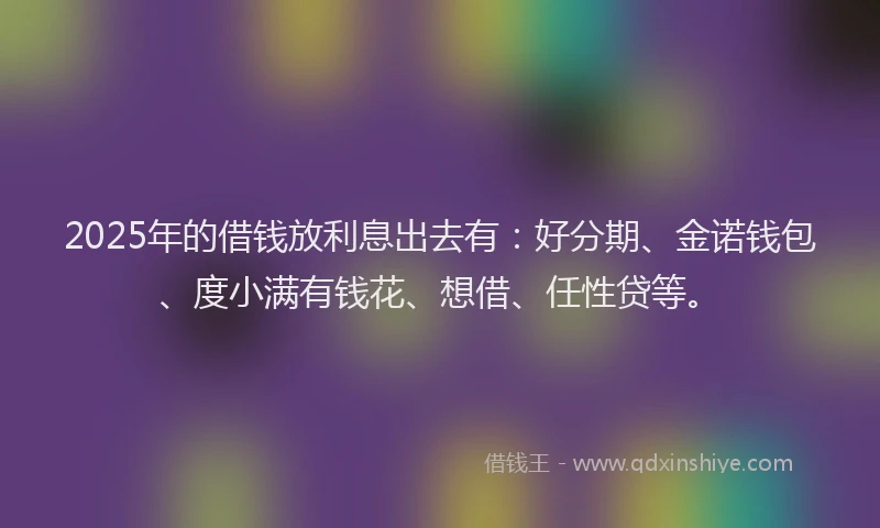 2025年的借钱放利息出去有：好分期、金诺钱包、度小满有钱花、想借、任性贷等。