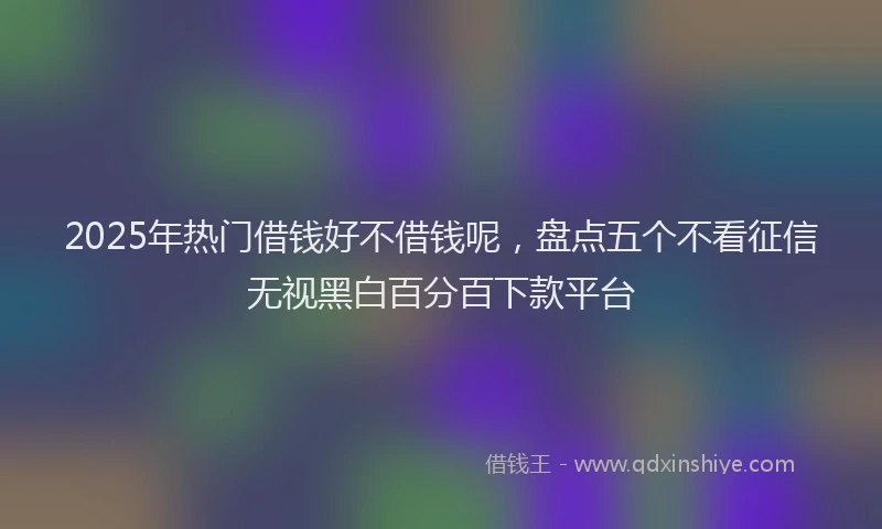 2025年热门借钱好不借钱呢，盘点五个不看征信无视黑白百分百下款平台