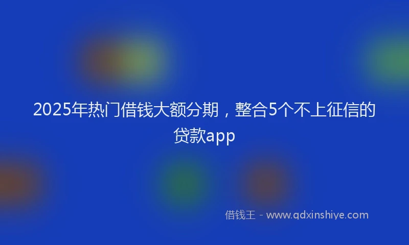 2025年热门借钱大额分期，整合5个不上征信的贷款app