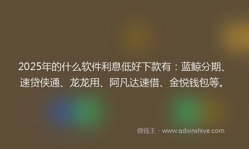 2025年的什么软件利息低好下款有：蓝鲸分期、速贷侠通、龙龙用、阿凡达速借、金悦钱包等。