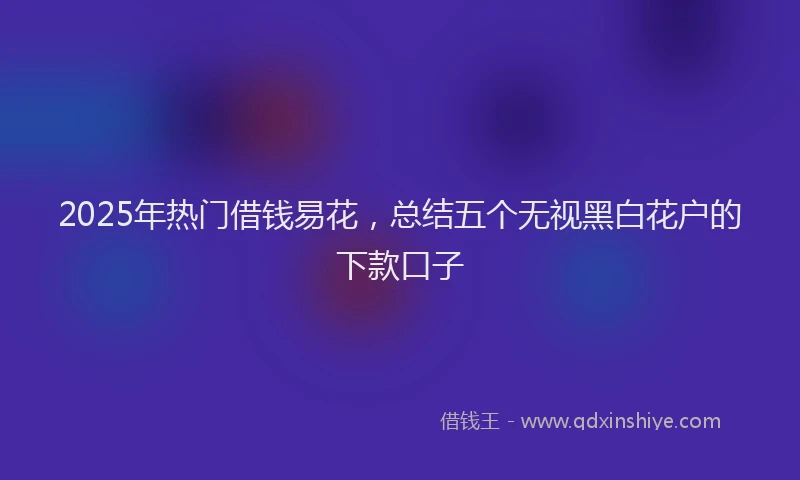 2025年热门借钱易花，总结五个无视黑白花户的下款口子