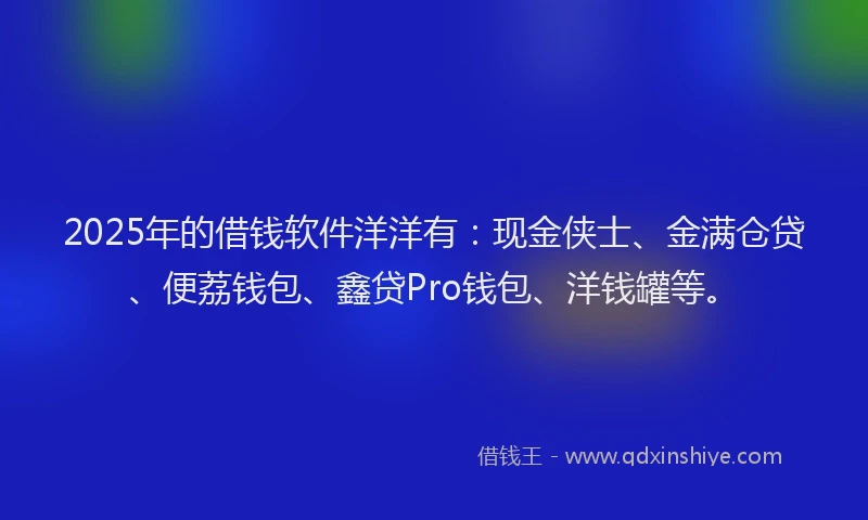 2025年的借钱软件洋洋有：现金侠士、金满仓贷、便荔钱包、鑫贷Pro钱包、洋钱罐等。