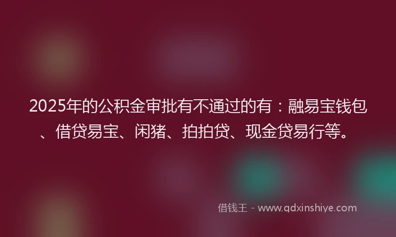 2025年的公积金审批有不通过的有：融易宝钱包、借贷易宝、闲猪、拍拍贷、现金贷易行等。