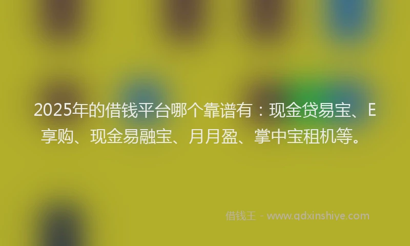 2025年的借钱平台哪个靠谱有：现金贷易宝、E享购、现金易融宝、月月盈、掌中宝租机等。