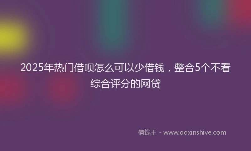 2025年热门借呗怎么可以少借钱，整合5个不看综合评分的网贷