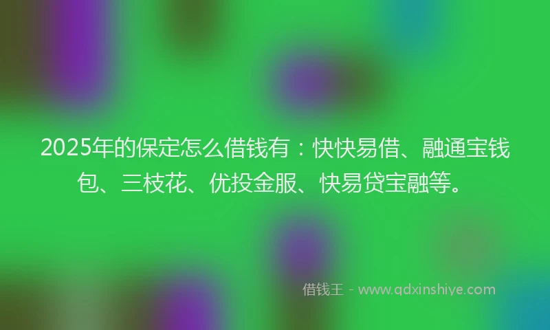 2025年的保定怎么借钱有：快快易借、融通宝钱包、三枝花、优投金服、快易贷宝融等。