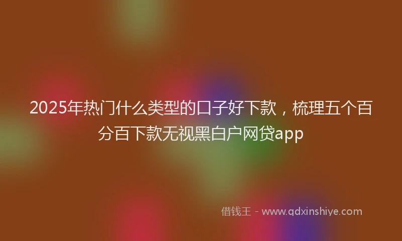 2025年热门什么类型的口子好下款，梳理五个百分百下款无视黑白户网贷app
