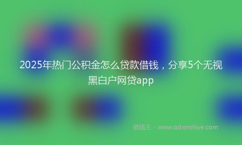 2025年热门公积金怎么贷款借钱，分享5个无视黑白户网贷app