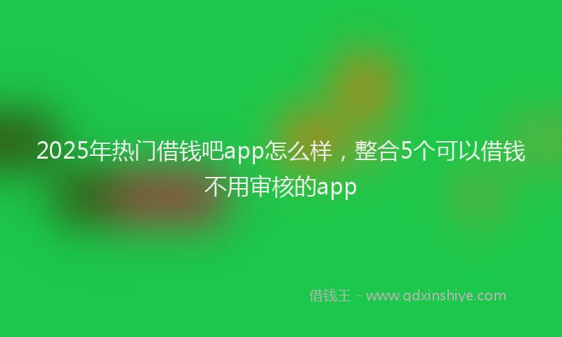 2025年热门借钱吧app怎么样，整合5个可以借钱不用审核的app