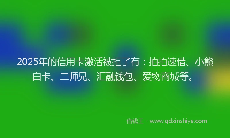 2025年的信用卡激活被拒了有：拍拍速借、小熊白卡、二师兄、汇融钱包、爱物商城等。