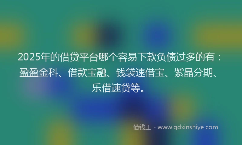2025年的借贷平台哪个容易下款负债过多的有：盈盈金科、借款宝融、钱袋速借宝、紫晶分期、乐借速贷等。