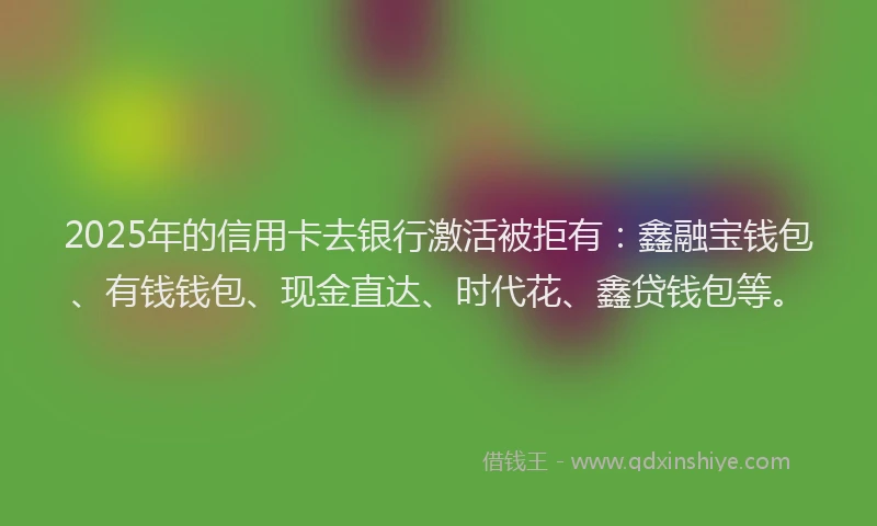 2025年的信用卡去银行激活被拒有：鑫融宝钱包、有钱钱包、现金直达、时代花、鑫贷钱包等。