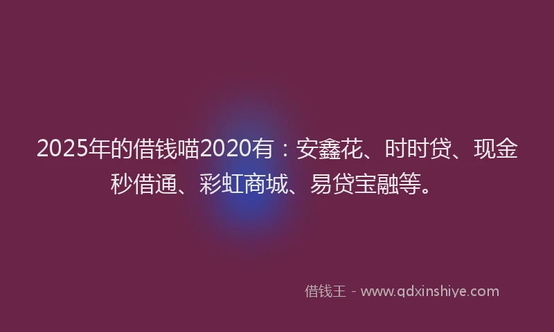 2025年的借钱喵2020有：安鑫花、时时贷、现金秒借通、彩虹商城、易贷宝融等。