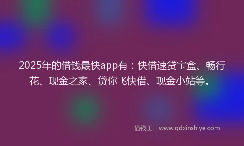 2025年的借钱最快app有：快借速贷宝盒、畅行花、现金之家、贷你飞快借、现金小站等。