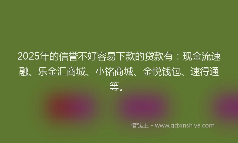 2025年的信誉不好容易下款的贷款有：现金流速融、乐金汇商城、小铭商城、金悦钱包、速得通等。