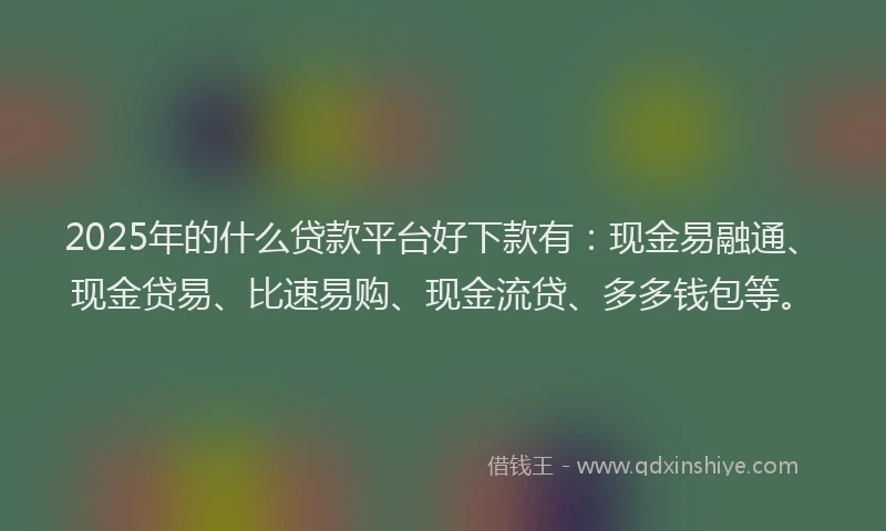 2025年的什么贷款平台好下款有：现金易融通、现金贷易、比速易购、现金流贷、多多钱包等。