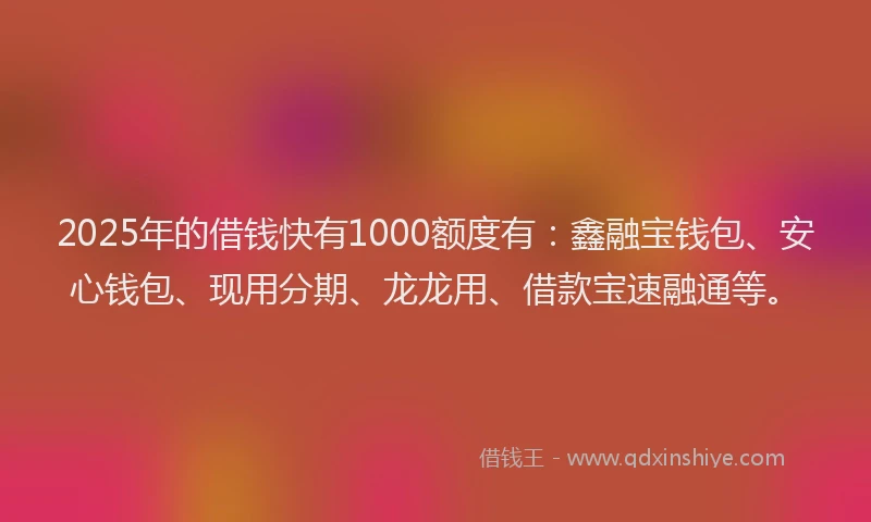 2025年的借钱快有1000额度有：鑫融宝钱包、安心钱包、现用分期、龙龙用、借款宝速融通等。