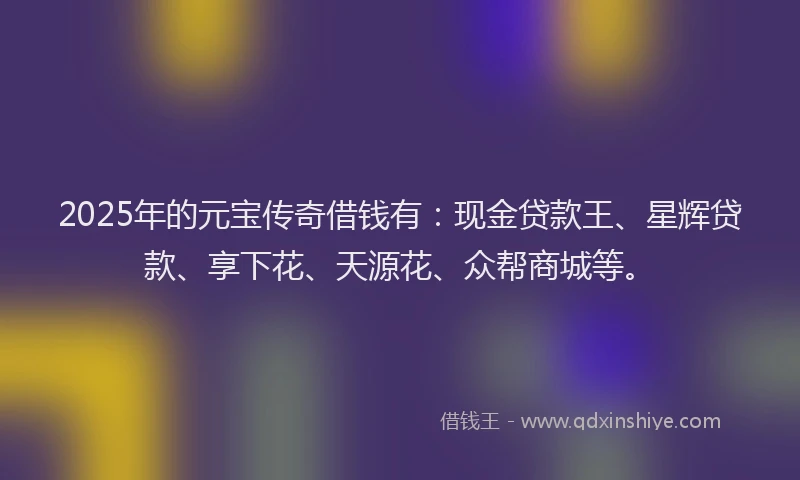 2025年的元宝传奇借钱有：现金贷款王、星辉贷款、享下花、天源花、众帮商城等。