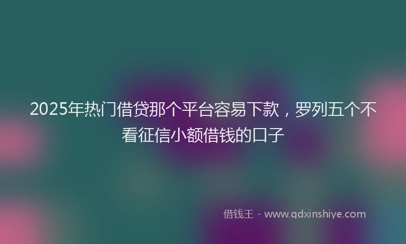 2025年热门借贷那个平台容易下款，罗列五个不看征信小额借钱的口子