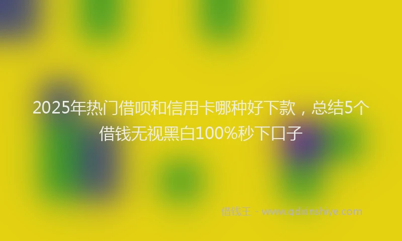 2025年热门借呗和信用卡哪种好下款，总结5个借钱无视黑白100%秒下口子