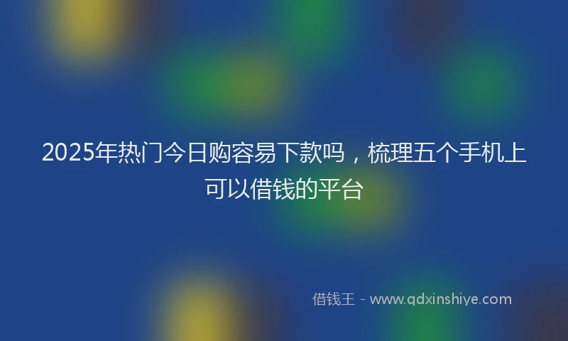 2025年热门今日购容易下款吗，梳理五个手机上可以借钱的平台