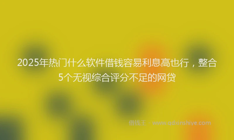 2025年热门什么软件借钱容易利息高也行，整合5个无视综合评分不足的网贷