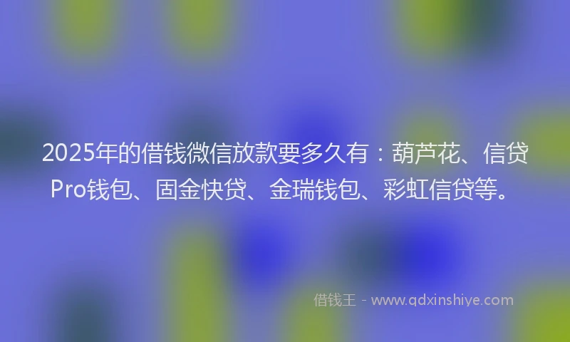 2025年的借钱微信放款要多久有：葫芦花、信贷Pro钱包、固金快贷、金瑞钱包、彩虹信贷等。