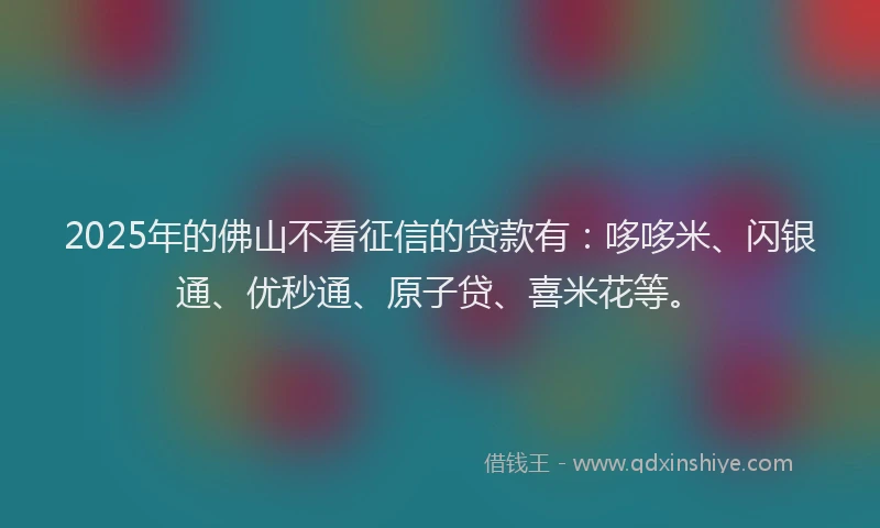 2025年的佛山不看征信的贷款有：哆哆米、闪银通、优秒通、原子贷、喜米花等。