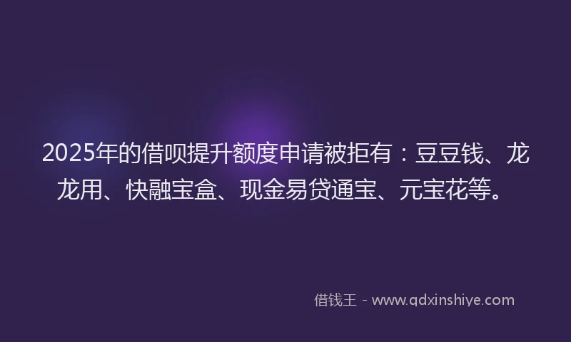 2025年的借呗提升额度申请被拒有：豆豆钱、龙龙用、快融宝盒、现金易贷通宝、元宝花等。