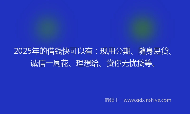 2025年的借钱快可以有：现用分期、随身易贷、诚信一周花、理想给、贷你无忧贷等。