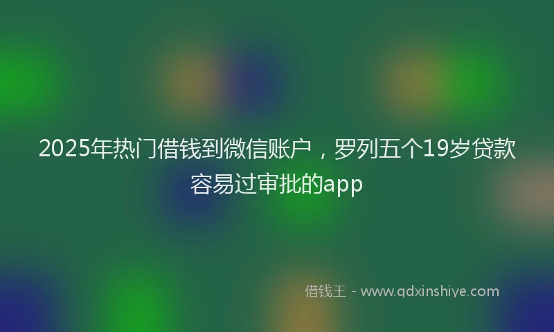 2025年热门借钱到微信账户，罗列五个19岁贷款容易过审批的app
