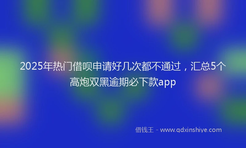 2025年热门借呗申请好几次都不通过，汇总5个高炮双黑逾期必下款app