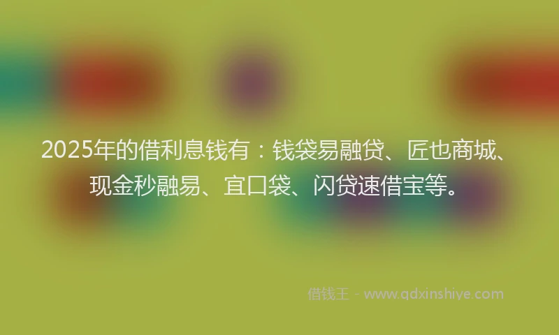 2025年的借利息钱有：钱袋易融贷、匠也商城、现金秒融易、宜口袋、闪贷速借宝等。
