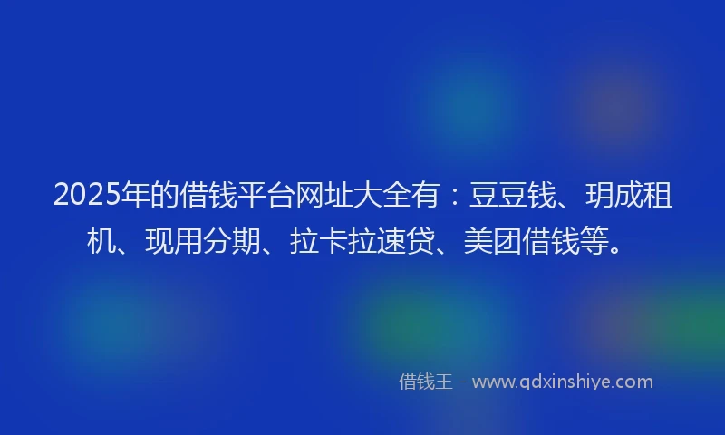 2025年的借钱平台网址大全有：豆豆钱、玥成租机、现用分期、拉卡拉速贷、美团借钱等。