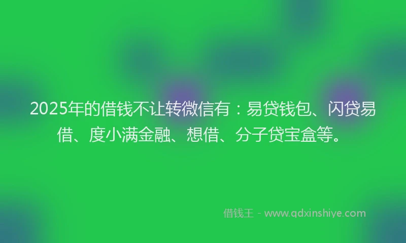 2025年的借钱不让转微信有：易贷钱包、闪贷易借、度小满金融、想借、分子贷宝盒等。
