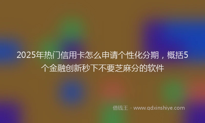2025年热门信用卡怎么申请个性化分期，概括5个金融创新秒下不要芝麻分的软件