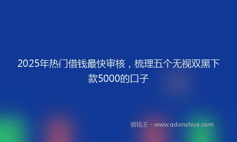 2025年热门借钱最快审核，梳理五个无视双黑下款5000的口子