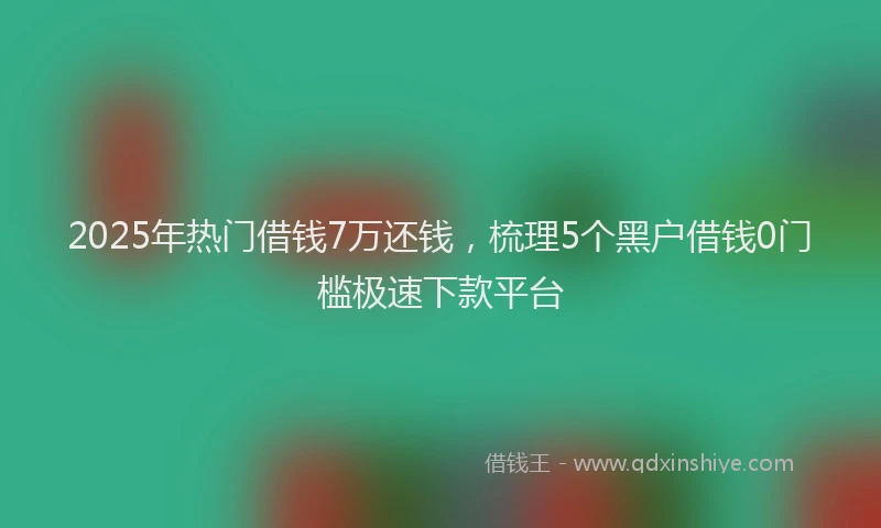 2025年热门借钱7万还钱，梳理5个黑户借钱0门槛极速下款平台