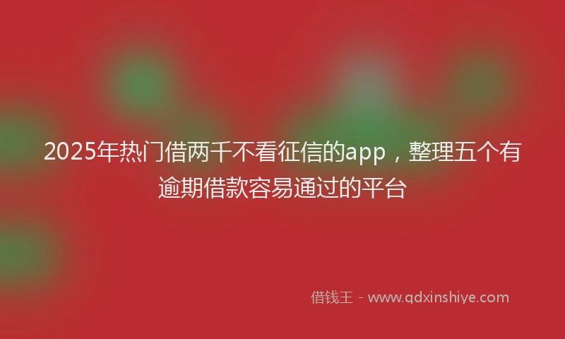 2025年热门借两千不看征信的app，整理五个有逾期借款容易通过的平台
