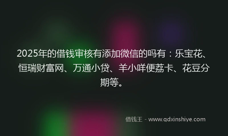 2025年的借钱审核有添加微信的吗有：乐宝花、恒瑞财富网、万通小贷、羊小咩便荔卡、花豆分期等。