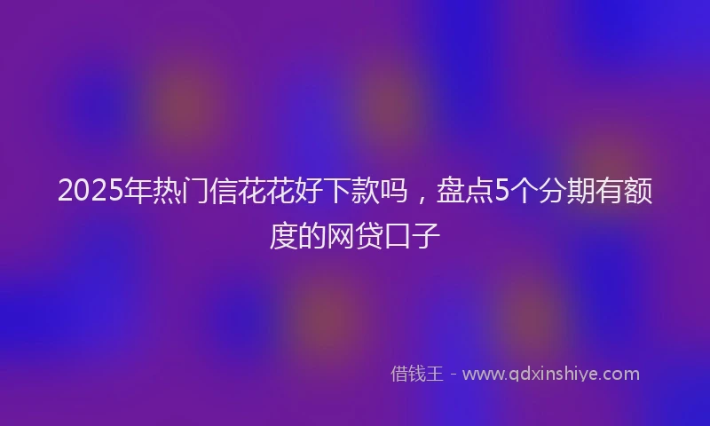 2025年热门信花花好下款吗，盘点5个分期有额度的网贷口子
