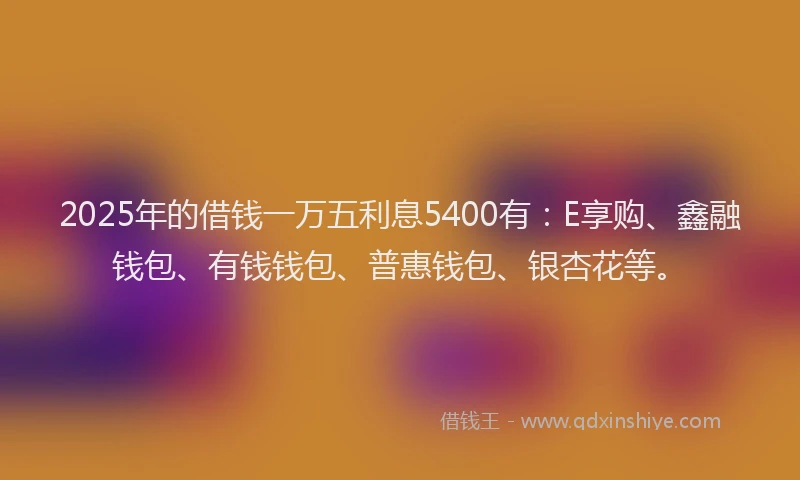 2025年的借钱一万五利息5400有：E享购、鑫融钱包、有钱钱包、普惠钱包、银杏花等。
