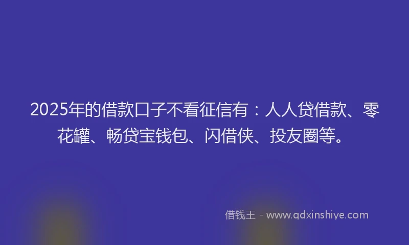 2025年的借款口子不看征信有：人人贷借款、零花罐、畅贷宝钱包、闪借侠、投友圈等。