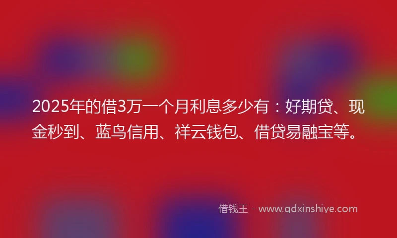 2025年的借3万一个月利息多少有：好期贷、现金秒到、蓝鸟信用、祥云钱包、借贷易融宝等。