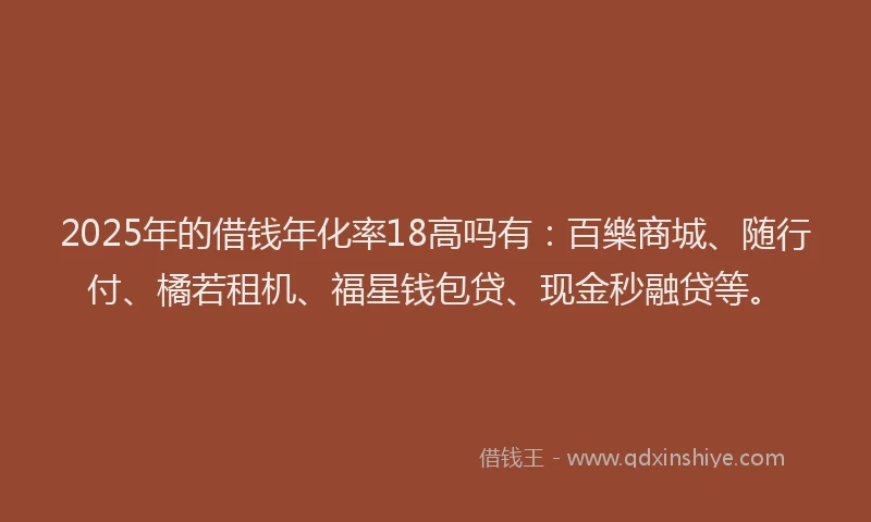 2025年的借钱年化率18高吗有：百樂商城、随行付、橘若租机、福星钱包贷、现金秒融贷等。