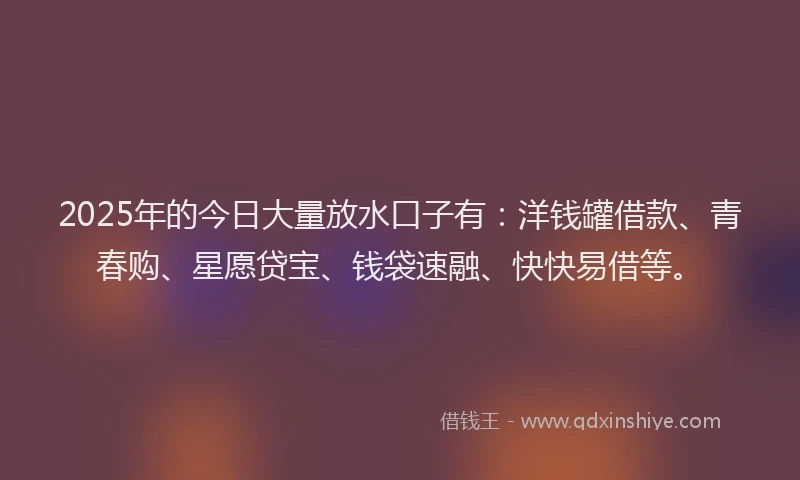 2025年的今日大量放水口子有：洋钱罐借款、青春购、星愿贷宝、钱袋速融、快快易借等。