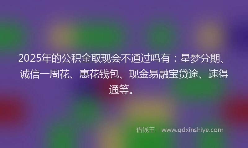 2025年的公积金取现会不通过吗有：星梦分期、诚信一周花、惠花钱包、现金易融宝贷途、速得通等。