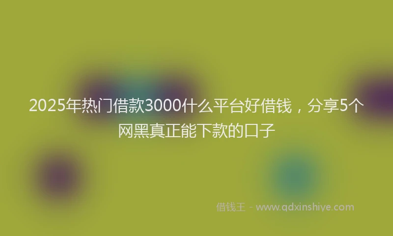 2025年热门借款3000什么平台好借钱，分享5个网黑真正能下款的口子